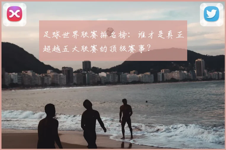 足球世界联赛排名榜:谁才是真正超越五大联赛的顶级赛事?