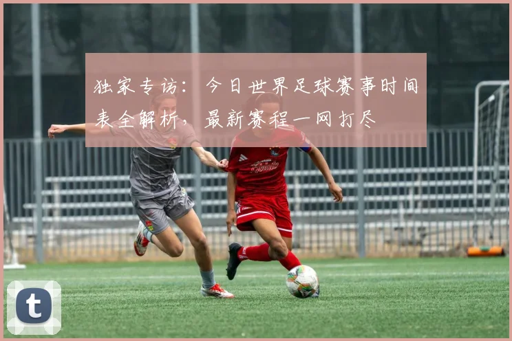 独家专访:今日世界足球赛事时间表全解析,最新赛程一网打尽