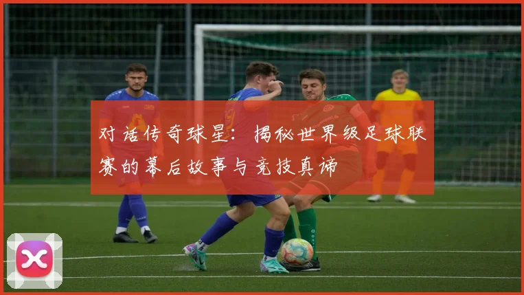 对话传奇球星:揭秘世界级足球联赛的幕后故事与竞技真谛